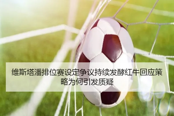 维斯塔潘排位赛设定争议持续发酵红牛回应策略为何引发质疑